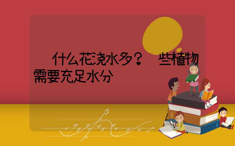  什么花浇水多？这些植物需要充足水分